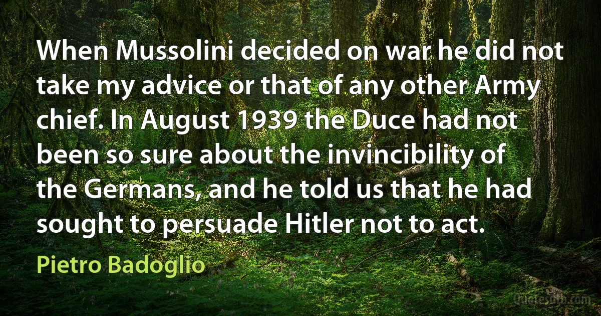 When Mussolini decided on war he did not take my advice or that of any other Army chief. In August 1939 the Duce had not been so sure about the invincibility of the Germans, and he told us that he had sought to persuade Hitler not to act. (Pietro Badoglio)