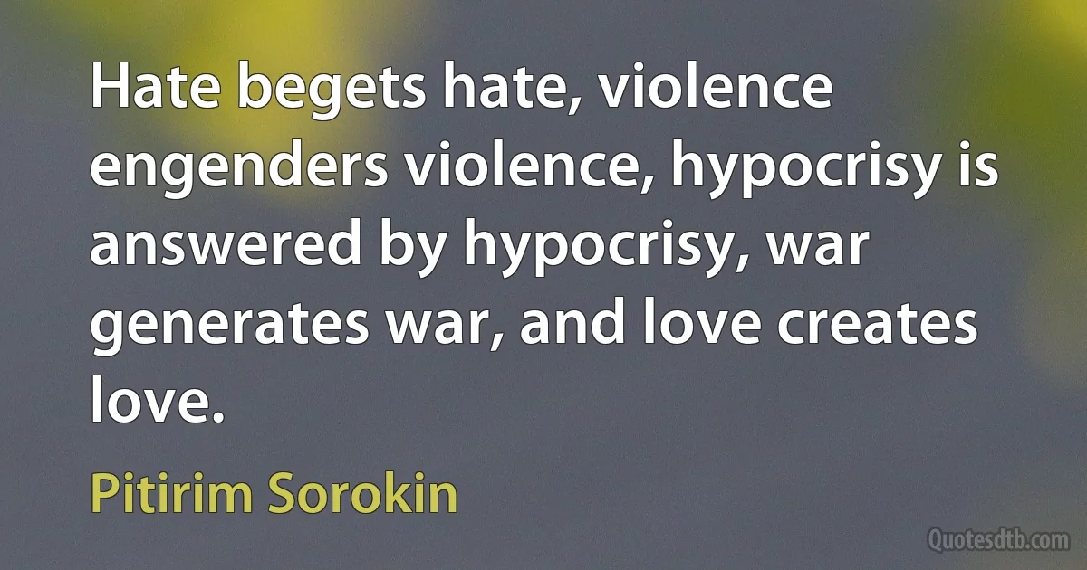 Hate begets hate, violence engenders violence, hypocrisy is answered by hypocrisy, war generates war, and love creates love. (Pitirim Sorokin)