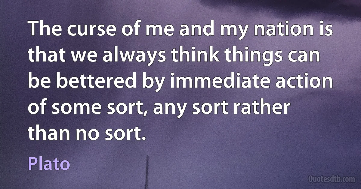 The curse of me and my nation is that we always think things can be bettered by immediate action of some sort, any sort rather than no sort. (Plato)