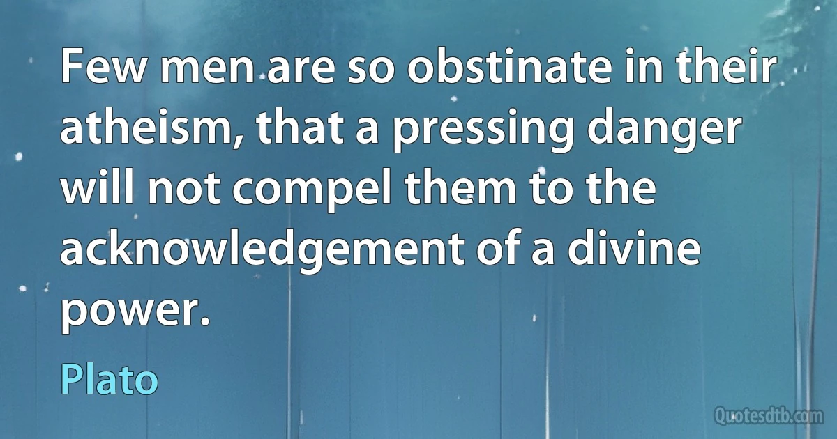 Few men are so obstinate in their atheism, that a pressing danger will not compel them to the acknowledgement of a divine power. (Plato)