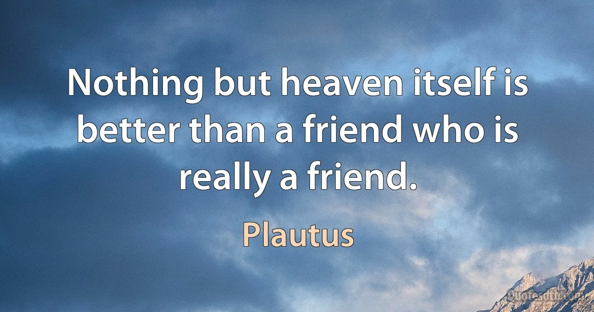 Nothing but heaven itself is better than a friend who is really a friend. (Plautus)