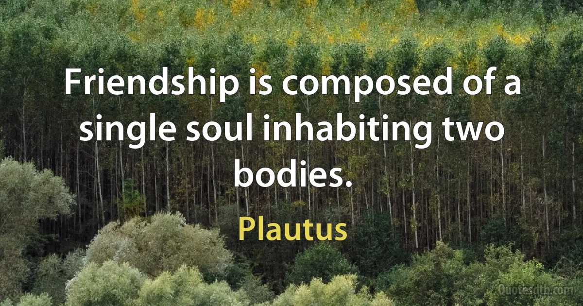 Friendship is composed of a single soul inhabiting two bodies. (Plautus)