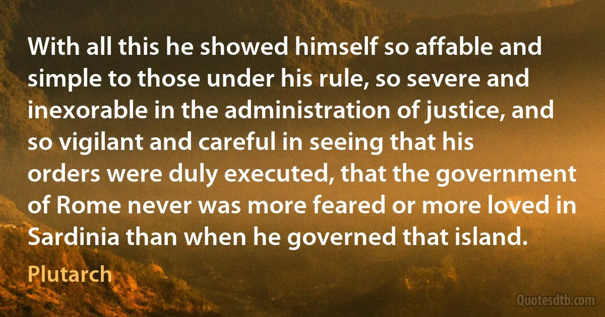 With all this he showed himself so affable and simple to those under his rule, so severe and inexorable in the administration of justice, and so vigilant and careful in seeing that his orders were duly executed, that the government of Rome never was more feared or more loved in Sardinia than when he governed that island. (Plutarch)