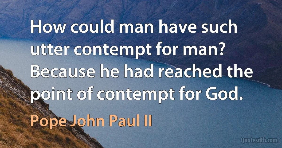 How could man have such utter contempt for man? Because he had reached the point of contempt for God. (Pope John Paul II)