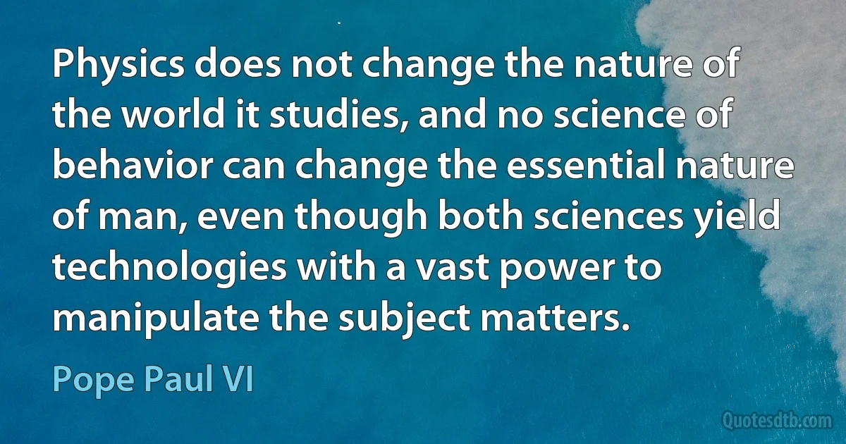 Physics does not change the nature of the world it studies, and no science of behavior can change the essential nature of man, even though both sciences yield technologies with a vast power to manipulate the subject matters. (Pope Paul VI)