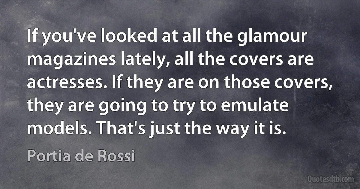 If you've looked at all the glamour magazines lately, all the covers are actresses. If they are on those covers, they are going to try to emulate models. That's just the way it is. (Portia de Rossi)