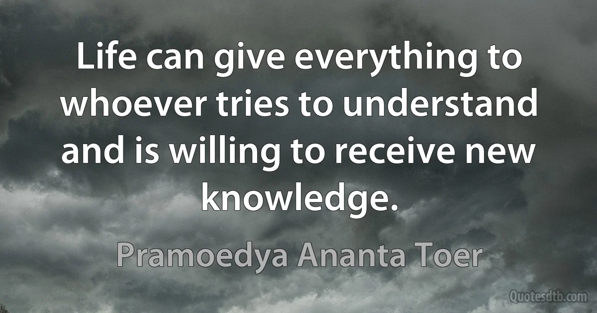 Life can give everything to whoever tries to understand and is willing to receive new knowledge. (Pramoedya Ananta Toer)