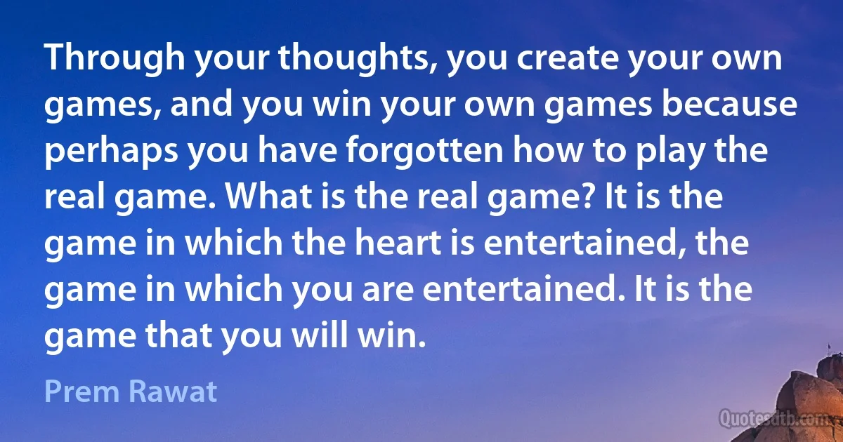 Through your thoughts, you create your own games, and you win your own games because perhaps you have forgotten how to play the real game. What is the real game? It is the game in which the heart is entertained, the game in which you are entertained. It is the game that you will win. (Prem Rawat)