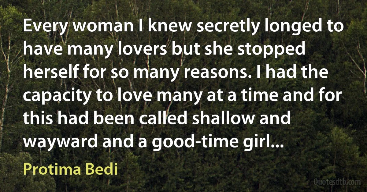 Every woman I knew secretly longed to have many lovers but she stopped herself for so many reasons. I had the capacity to love many at a time and for this had been called shallow and wayward and a good-time girl... (Protima Bedi)