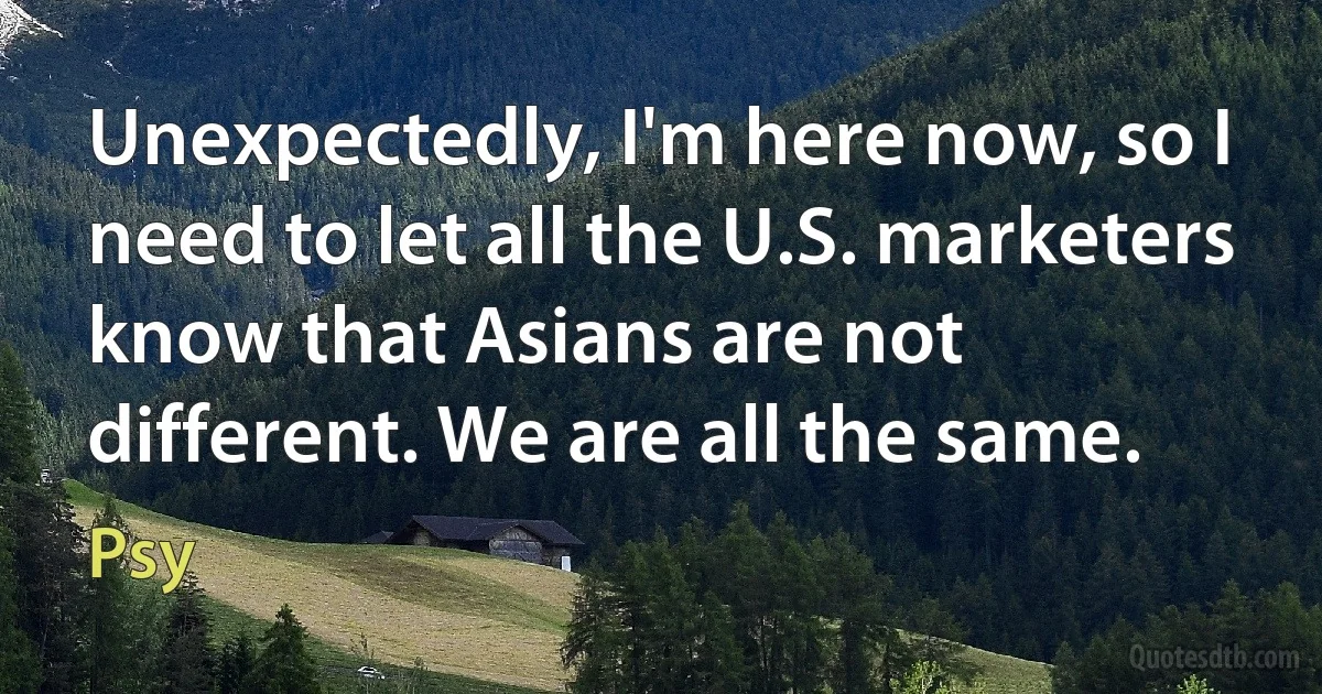 Unexpectedly, I'm here now, so I need to let all the U.S. marketers know that Asians are not different. We are all the same. (Psy)