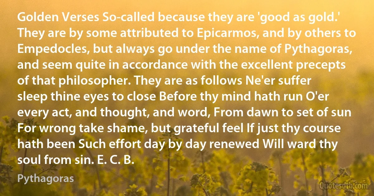 Golden Verses So-called because they are 'good as gold.' They are by some attributed to Epicarmos, and by others to Empedocles, but always go under the name of Pythagoras, and seem quite in accordance with the excellent precepts of that philosopher. They are as follows Ne'er suffer sleep thine eyes to close Before thy mind hath run O'er every act, and thought, and word, From dawn to set of sun For wrong take shame, but grateful feel If just thy course hath been Such effort day by day renewed Will ward thy soul from sin. E. C. B. (Pythagoras)