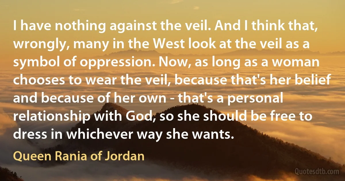 I have nothing against the veil. And I think that, wrongly, many in the West look at the veil as a symbol of oppression. Now, as long as a woman chooses to wear the veil, because that's her belief and because of her own - that's a personal relationship with God, so she should be free to dress in whichever way she wants. (Queen Rania of Jordan)