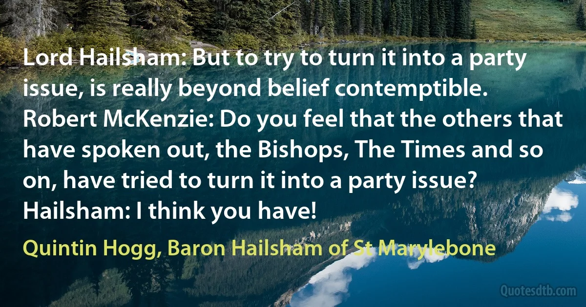 Lord Hailsham: But to try to turn it into a party issue, is really beyond belief contemptible.
Robert McKenzie: Do you feel that the others that have spoken out, the Bishops, The Times and so on, have tried to turn it into a party issue?
Hailsham: I think you have! (Quintin Hogg, Baron Hailsham of St Marylebone)