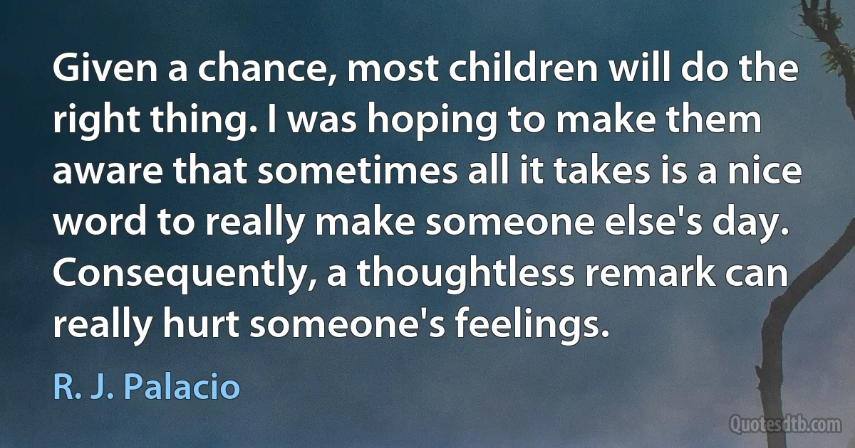 Given a chance, most children will do the right thing. I was hoping to make them aware that sometimes all it takes is a nice word to really make someone else's day. Consequently, a thoughtless remark can really hurt someone's feelings. (R. J. Palacio)