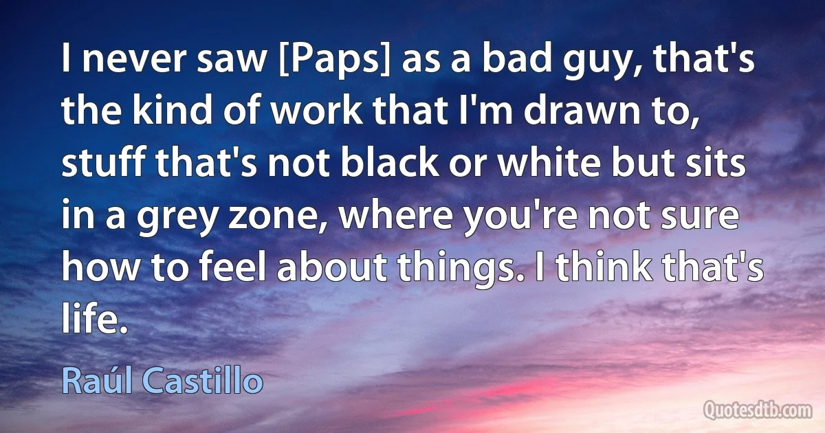 I never saw [Paps] as a bad guy, that's the kind of work that I'm drawn to, stuff that's not black or white but sits in a grey zone, where you're not sure how to feel about things. I think that's life. (Raúl Castillo)