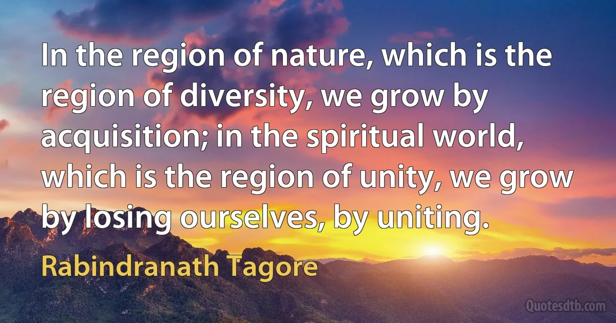 In the region of nature, which is the region of diversity, we grow by acquisition; in the spiritual world, which is the region of unity, we grow by losing ourselves, by uniting. (Rabindranath Tagore)