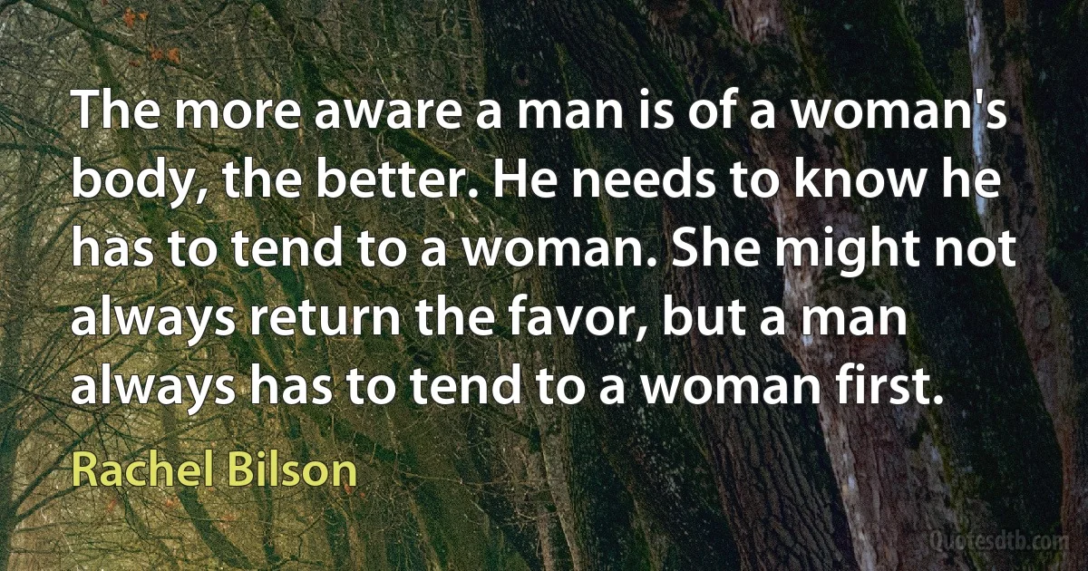 The more aware a man is of a woman's body, the better. He needs to know he has to tend to a woman. She might not always return the favor, but a man always has to tend to a woman first. (Rachel Bilson)