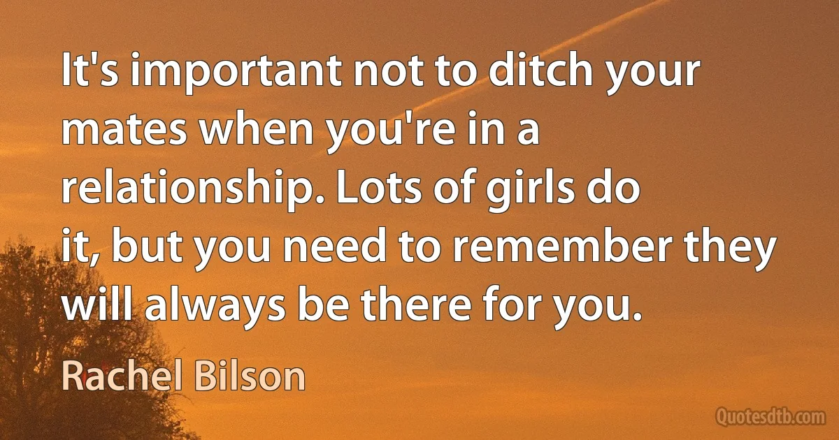 It's important not to ditch your mates when you're in a relationship. Lots of girls do it, but you need to remember they will always be there for you. (Rachel Bilson)