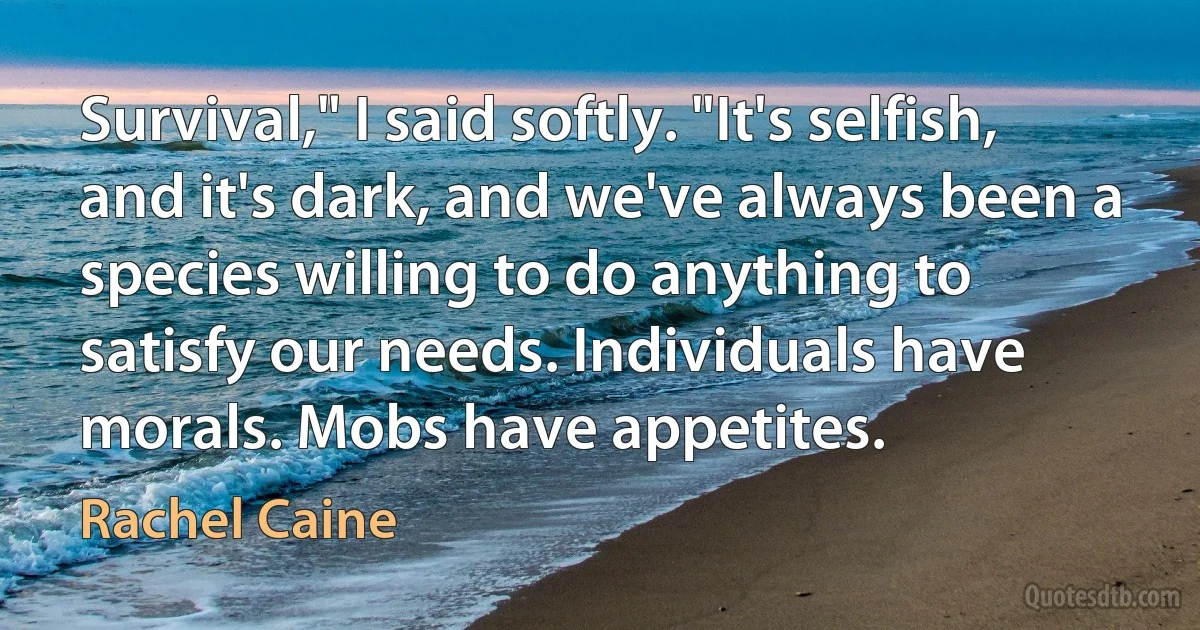 Survival," I said softly. "It's selfish, and it's dark, and we've always been a species willing to do anything to satisfy our needs. Individuals have morals. Mobs have appetites. (Rachel Caine)