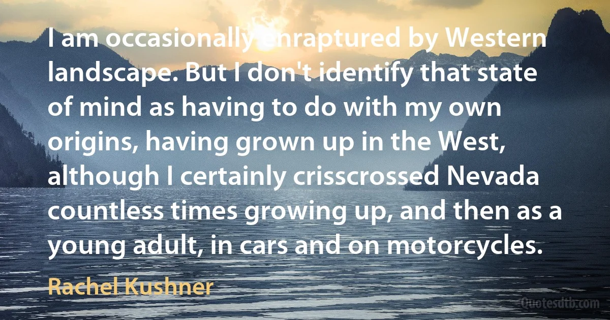 I am occasionally enraptured by Western landscape. But I don't identify that state of mind as having to do with my own origins, having grown up in the West, although I certainly crisscrossed Nevada countless times growing up, and then as a young adult, in cars and on motorcycles. (Rachel Kushner)