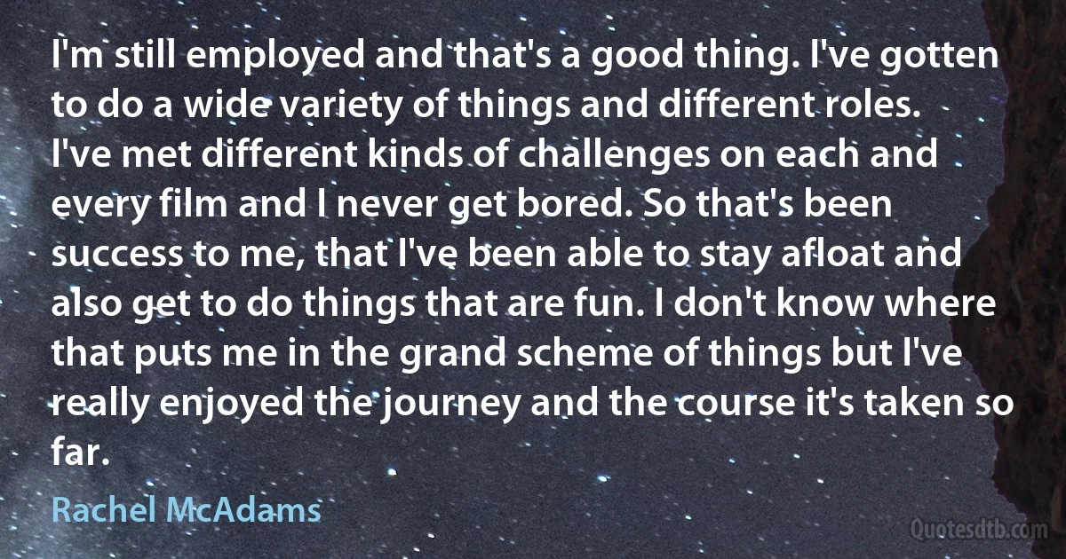 I'm still employed and that's a good thing. I've gotten to do a wide variety of things and different roles. I've met different kinds of challenges on each and every film and I never get bored. So that's been success to me, that I've been able to stay afloat and also get to do things that are fun. I don't know where that puts me in the grand scheme of things but I've really enjoyed the journey and the course it's taken so far. (Rachel McAdams)