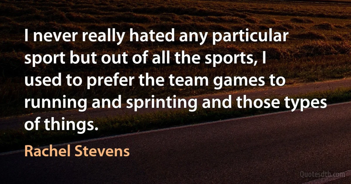 I never really hated any particular sport but out of all the sports, I used to prefer the team games to running and sprinting and those types of things. (Rachel Stevens)