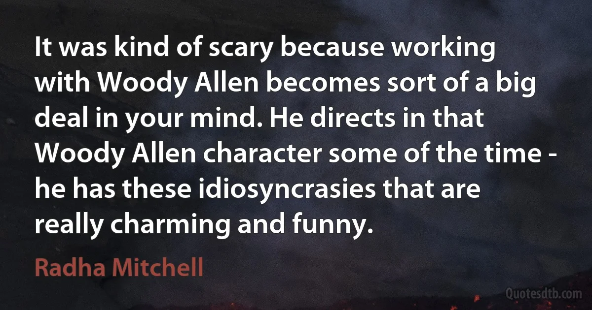 It was kind of scary because working with Woody Allen becomes sort of a big deal in your mind. He directs in that Woody Allen character some of the time - he has these idiosyncrasies that are really charming and funny. (Radha Mitchell)