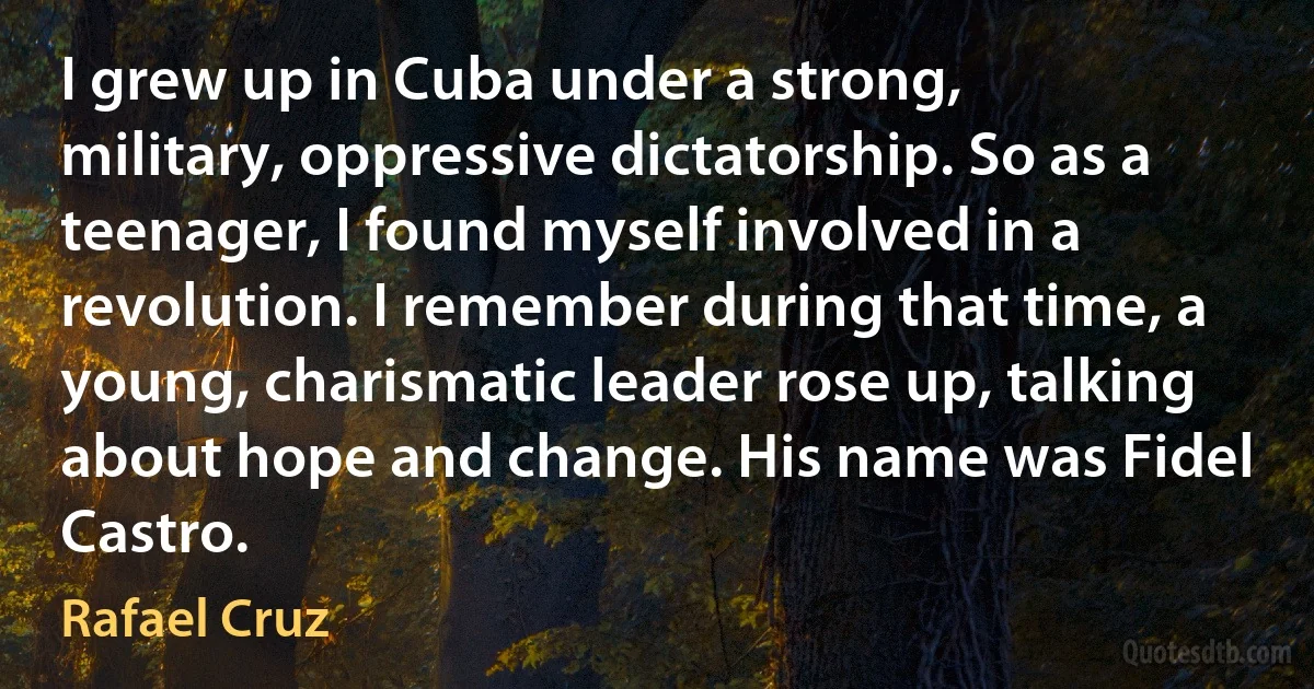 I grew up in Cuba under a strong, military, oppressive dictatorship. So as a teenager, I found myself involved in a revolution. I remember during that time, a young, charismatic leader rose up, talking about hope and change. His name was Fidel Castro. (Rafael Cruz)