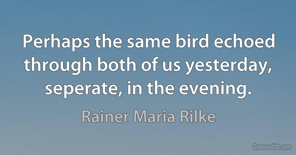 Perhaps the same bird echoed through both of us yesterday, seperate, in the evening. (Rainer Maria Rilke)