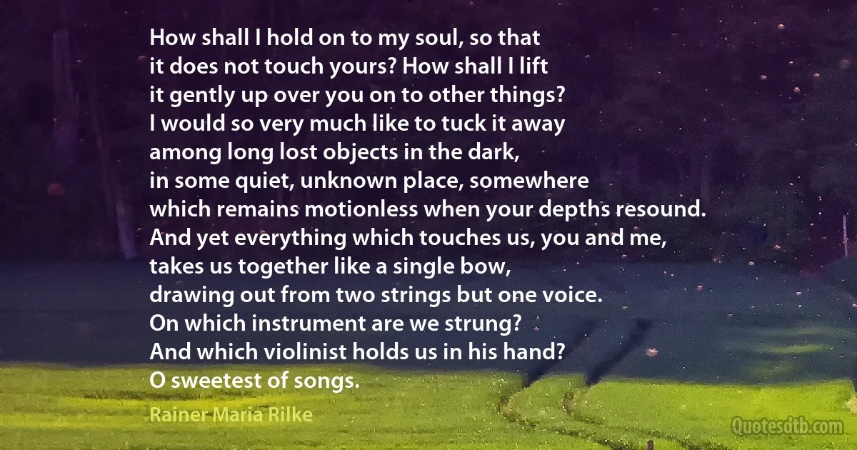 How shall I hold on to my soul, so that
it does not touch yours? How shall I lift
it gently up over you on to other things?
I would so very much like to tuck it away
among long lost objects in the dark,
in some quiet, unknown place, somewhere
which remains motionless when your depths resound.
And yet everything which touches us, you and me,
takes us together like a single bow,
drawing out from two strings but one voice.
On which instrument are we strung?
And which violinist holds us in his hand?
O sweetest of songs. (Rainer Maria Rilke)