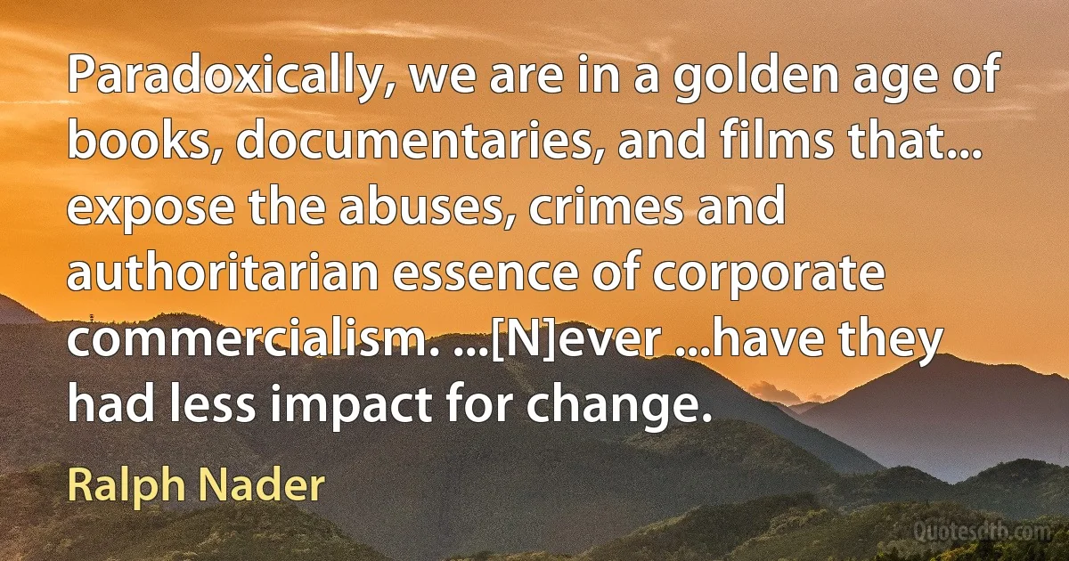 Paradoxically, we are in a golden age of books, documentaries, and films that... expose the abuses, crimes and authoritarian essence of corporate commercialism. ...[N]ever ...have they had less impact for change. (Ralph Nader)