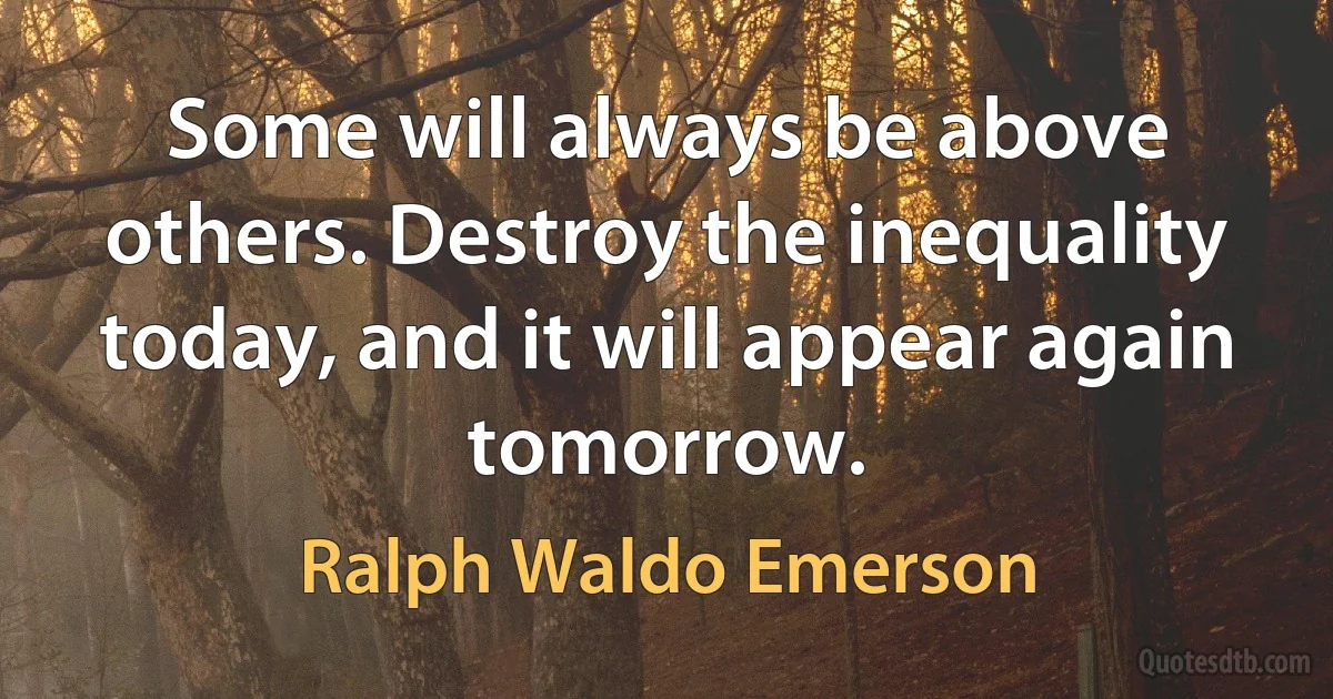 Some will always be above others. Destroy the inequality today, and it will appear again tomorrow. (Ralph Waldo Emerson)