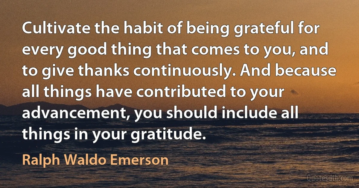 Cultivate the habit of being grateful for every good thing that comes to you, and to give thanks continuously. And because all things have contributed to your advancement, you should include all things in your gratitude. (Ralph Waldo Emerson)