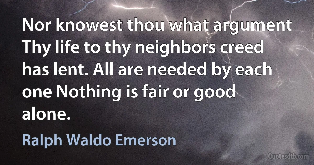 Nor knowest thou what argument Thy life to thy neighbors creed has lent. All are needed by each one Nothing is fair or good alone. (Ralph Waldo Emerson)