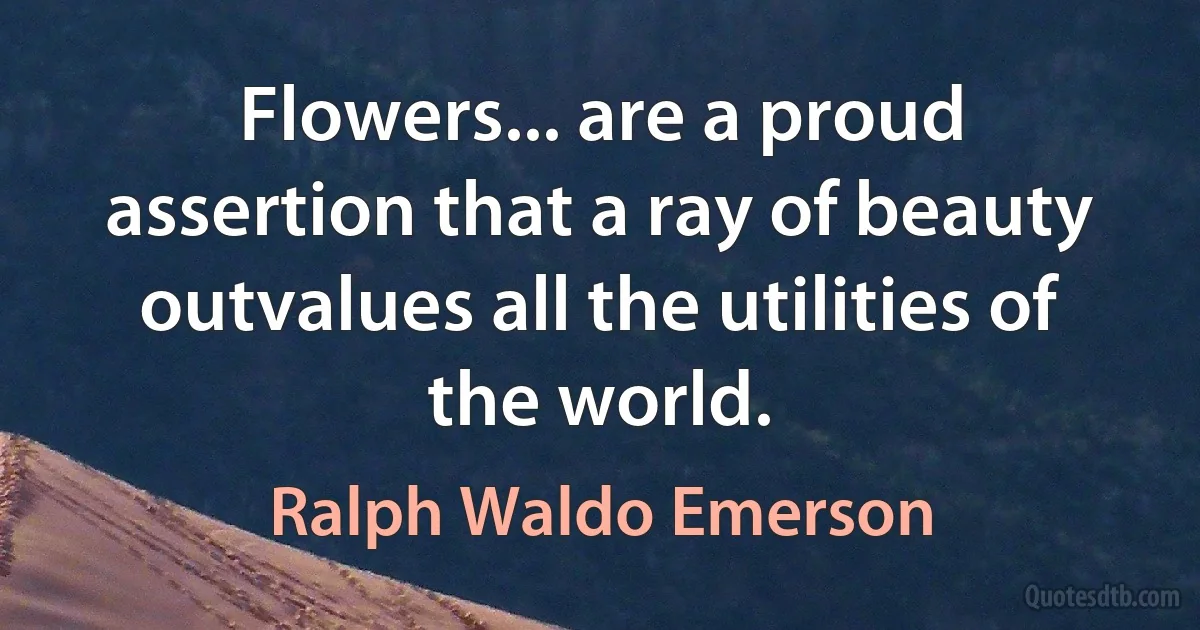 Flowers... are a proud assertion that a ray of beauty outvalues all the utilities of the world. (Ralph Waldo Emerson)