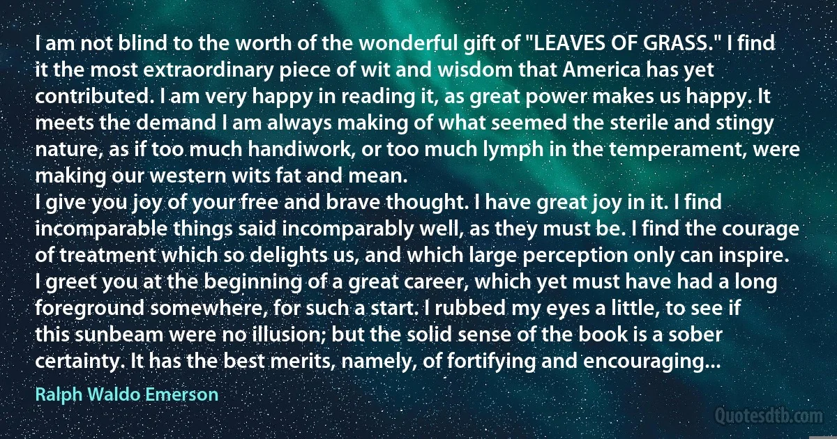 I am not blind to the worth of the wonderful gift of "LEAVES OF GRASS." I find it the most extraordinary piece of wit and wisdom that America has yet contributed. I am very happy in reading it, as great power makes us happy. It meets the demand I am always making of what seemed the sterile and stingy nature, as if too much handiwork, or too much lymph in the temperament, were making our western wits fat and mean.
I give you joy of your free and brave thought. I have great joy in it. I find incomparable things said incomparably well, as they must be. I find the courage of treatment which so delights us, and which large perception only can inspire.
I greet you at the beginning of a great career, which yet must have had a long foreground somewhere, for such a start. I rubbed my eyes a little, to see if this sunbeam were no illusion; but the solid sense of the book is a sober certainty. It has the best merits, namely, of fortifying and encouraging... (Ralph Waldo Emerson)