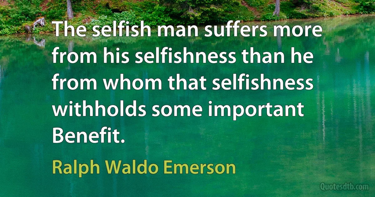 The selfish man suffers more from his selfishness than he from whom that selfishness withholds some important Benefit. (Ralph Waldo Emerson)