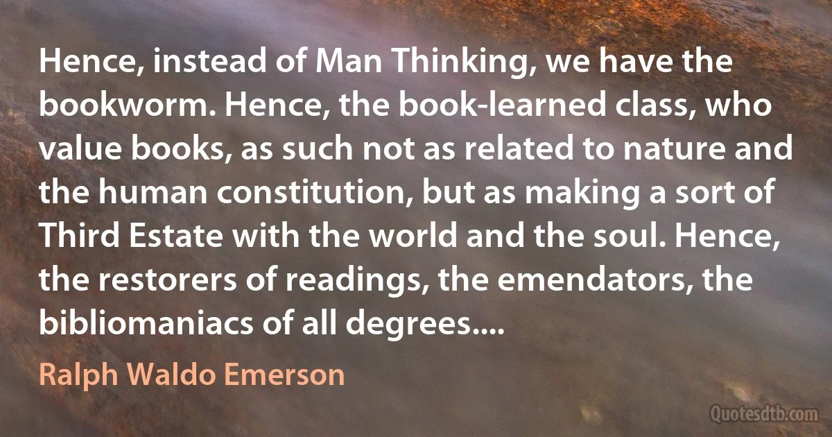 Hence, instead of Man Thinking, we have the bookworm. Hence, the book-learned class, who value books, as such not as related to nature and the human constitution, but as making a sort of Third Estate with the world and the soul. Hence, the restorers of readings, the emendators, the bibliomaniacs of all degrees.... (Ralph Waldo Emerson)