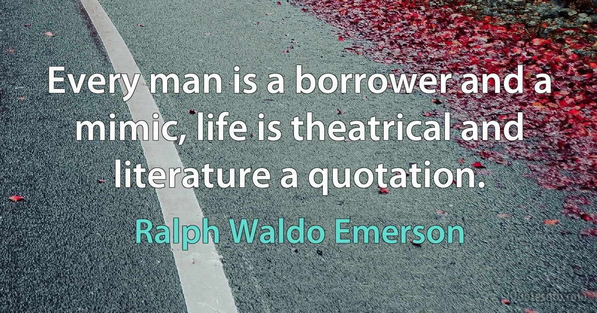 Every man is a borrower and a mimic, life is theatrical and literature a quotation. (Ralph Waldo Emerson)