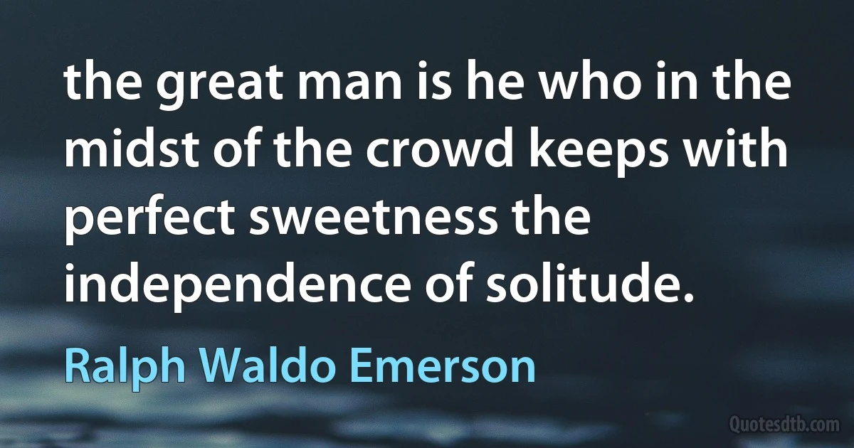 the great man is he who in the midst of the crowd keeps with perfect sweetness the independence of solitude. (Ralph Waldo Emerson)