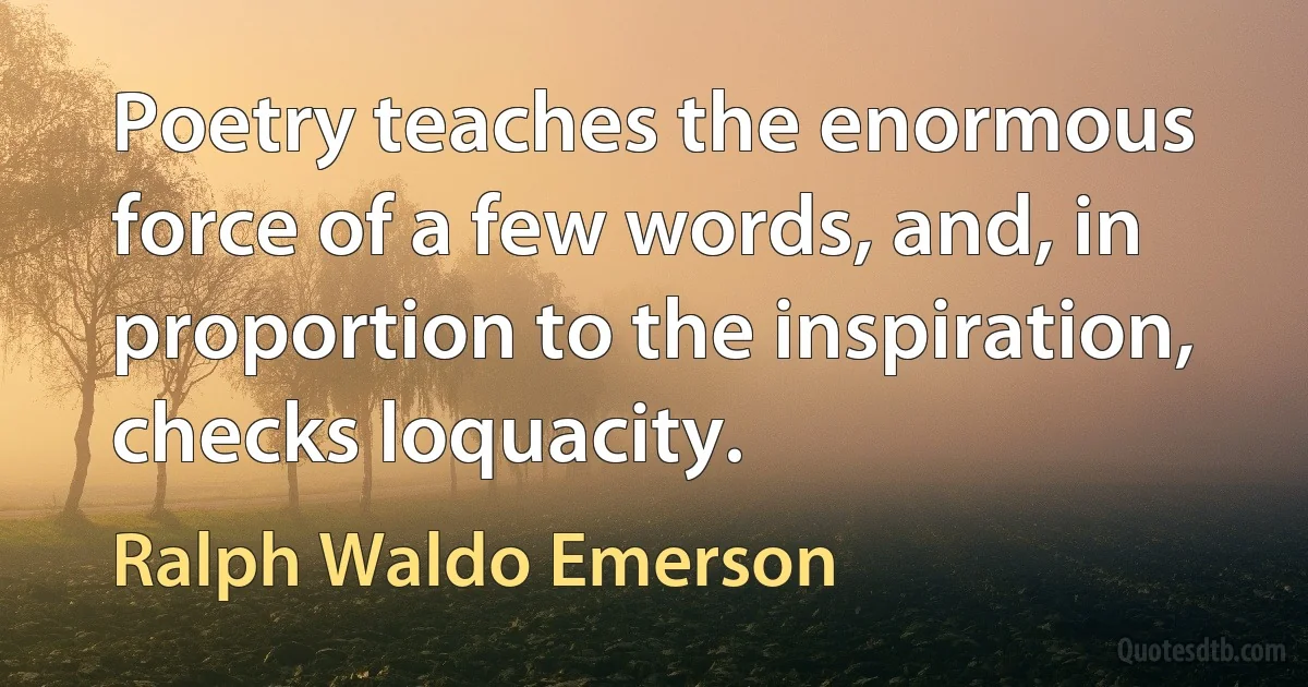 Poetry teaches the enormous force of a few words, and, in proportion to the inspiration, checks loquacity. (Ralph Waldo Emerson)