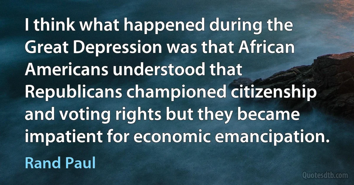 I think what happened during the Great Depression was that African Americans understood that Republicans championed citizenship and voting rights but they became impatient for economic emancipation. (Rand Paul)