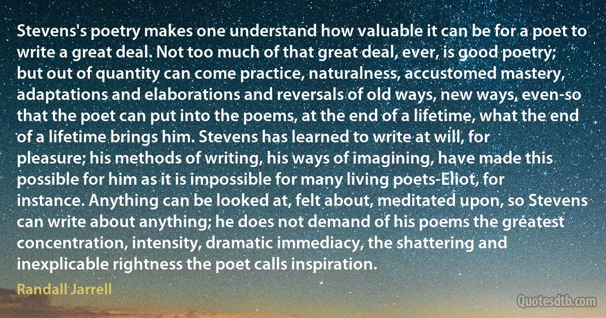 Stevens's poetry makes one understand how valuable it can be for a poet to write a great deal. Not too much of that great deal, ever, is good poetry; but out of quantity can come practice, naturalness, accustomed mastery, adaptations and elaborations and reversals of old ways, new ways, even-so that the poet can put into the poems, at the end of a lifetime, what the end of a lifetime brings him. Stevens has learned to write at will, for pleasure; his methods of writing, his ways of imagining, have made this possible for him as it is impossible for many living poets-Eliot, for instance. Anything can be looked at, felt about, meditated upon, so Stevens can write about anything; he does not demand of his poems the greatest concentration, intensity, dramatic immediacy, the shattering and inexplicable rightness the poet calls inspiration. (Randall Jarrell)