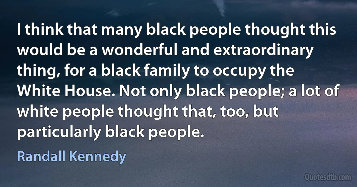 I think that many black people thought this would be a wonderful and extraordinary thing, for a black family to occupy the White House. Not only black people; a lot of white people thought that, too, but particularly black people. (Randall Kennedy)