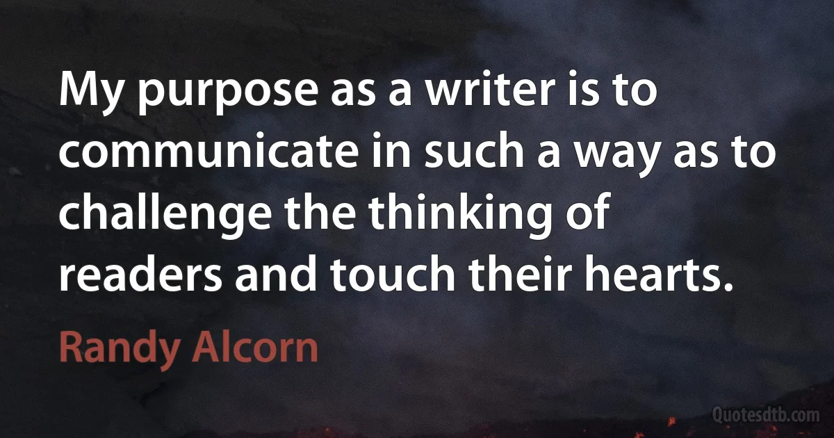 My purpose as a writer is to communicate in such a way as to challenge the thinking of readers and touch their hearts. (Randy Alcorn)