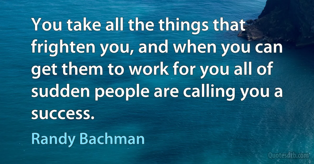 You take all the things that frighten you, and when you can get them to work for you all of sudden people are calling you a success. (Randy Bachman)