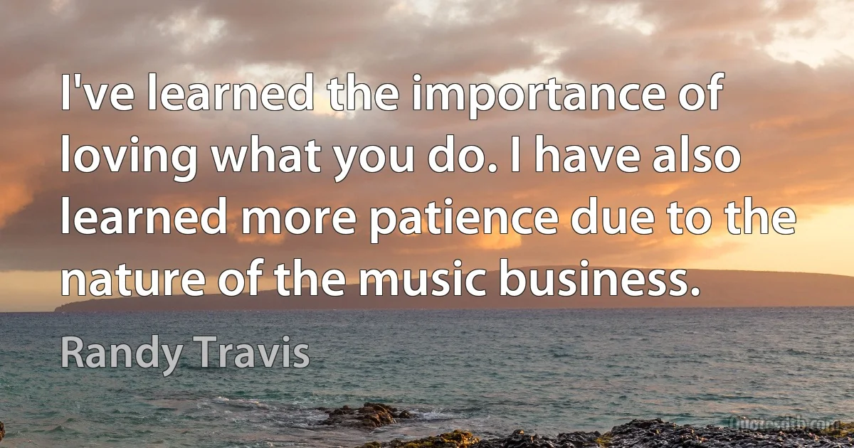 I've learned the importance of loving what you do. I have also learned more patience due to the nature of the music business. (Randy Travis)