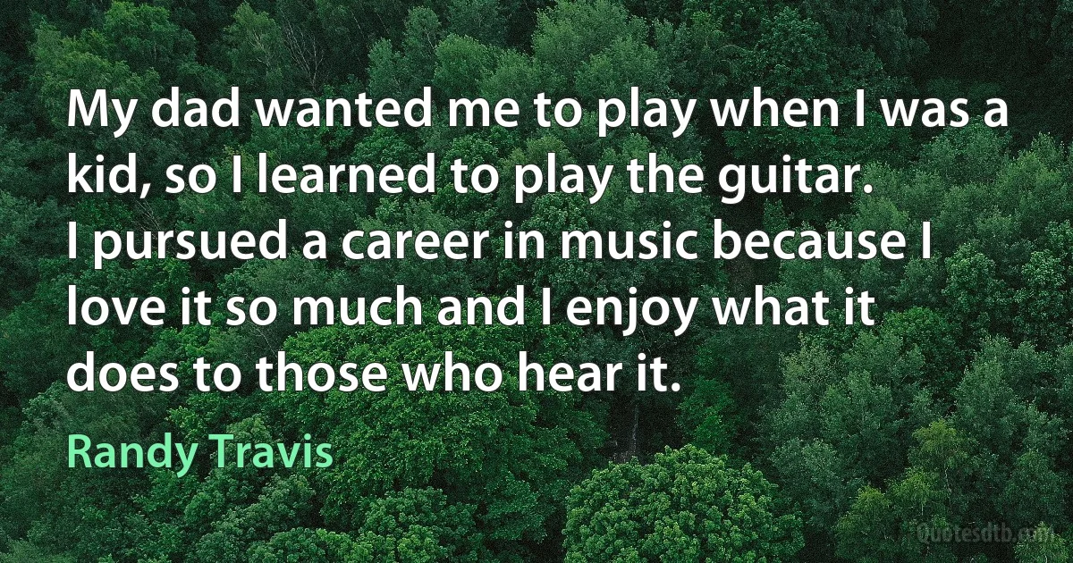 My dad wanted me to play when I was a kid, so I learned to play the guitar. I pursued a career in music because I love it so much and I enjoy what it does to those who hear it. (Randy Travis)