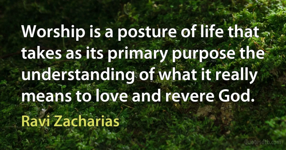 Worship is a posture of life that takes as its primary purpose the understanding of what it really means to love and revere God. (Ravi Zacharias)