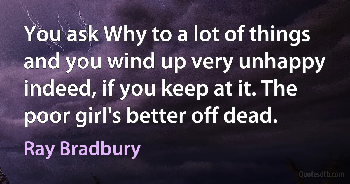 You ask Why to a lot of things and you wind up very unhappy indeed, if you keep at it. The poor girl's better off dead. (Ray Bradbury)